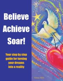 Believe Achieve Soar! : Your Step by Step Guide for Turning Your Dreams into a Reality