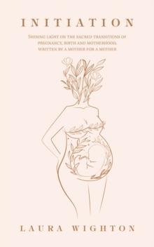 Initiation : Shining Light on the Sacred Transitions of Pregnancy, Birth and Motherhood, Written by a Mother for a Mother