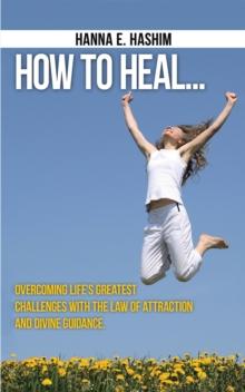 How to Heal : Overcoming Life's Greatest Challenges with the Law of Attraction and Divine Guidance