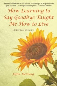 How Learning to Say Goodbye Taught Me How to Live : (A Spiritual Memoir)