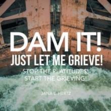 Dam It! Just Let Me Grieve! : Stop the Platitudes! Start the Grieving!