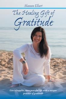 The Healing Gift of Gratitude : Live a Happier, More Peaceful Life with a Unique Practice of Gratitude