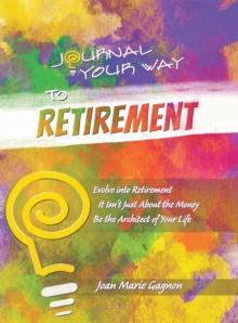 Journal Your Way to Retirement : Evolve into Retirement It Isn't Just About the Money Be the Architect of Your Life