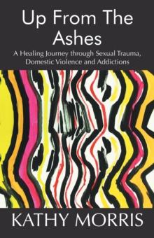 Up from the Ashes : A Healing Journey Through Sexual Trauma, Domestic Violence and Addictions