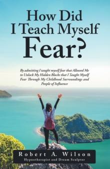 How Did I Teach Myself Fear? : By Admitting I Taught Myself Fear That Allowed Me to Unlock My Hidden Blocks That I Taught Myself Fear Through My Childhood Surroundings and People of Influence