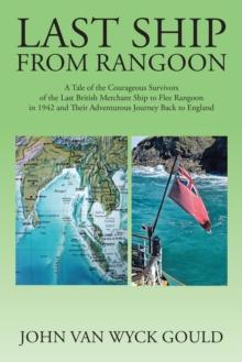 Last Ship from Rangoon : A Tale of the Courageous Survivors of the Last British Merchant Ship to Flee Rangoon in 1942 and Their Adventurous Journey Back to England