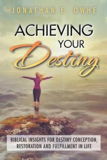 Achieving Your Destiny : Biblical Insights for Destiny Conception, Restoration and Fulfillment in Life