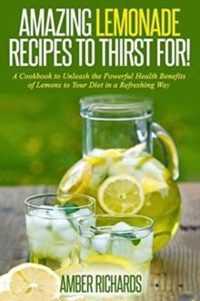 Amazing Lemonade Recipes To Thirst For! : A Cookbook to Unleash the Powerful Health Benefits of Lemons to Your Diet in a Refreshing Way