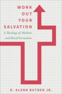 Work Out Your Salvation : A Theology of Markets and Moral Formation