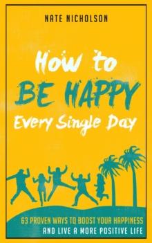 How to Be Happy Every Single Day: 63 Proven Ways to Boost Your Happiness and Live a More Positive Life