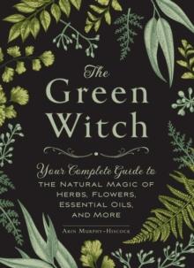 The Green Witch : Your Complete Guide to the Natural Magic of Herbs, Flowers, Essential Oils, and More