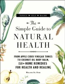 The Simple Guide to Natural Health : From Apple Cider Vinegar Tonics to Coconut Oil Body Balm, 150+ Home Remedies for Health and Healing