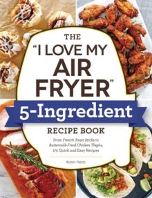 The "I Love My Air Fryer" 5-Ingredient Recipe Book : From French Toast Sticks to Buttermilk-Fried Chicken Thighs, 175 Quick and Easy Recipes