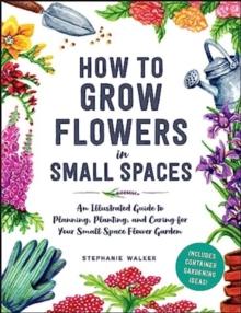 How to Grow Flowers in Small Spaces : An Illustrated Guide to Planning, Planting, and Caring for Your Small Space Flower Garden