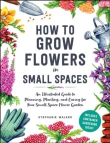 How to Grow Flowers in Small Spaces : An Illustrated Guide to Planning, Planting, and Caring for Your Small Space Flower Garden