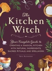 The Kitchen Witch : Your Complete Guide to Creating a Magical Kitchen with Natural Ingredients, Sacred Rituals, and Spellwork