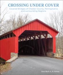 Crossing Under Cover : Covered Bridges of Chester County, Pennsylvania, and Surrounding Regions