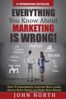 Everything You Know About Marketing Is Wrong! : How to Immediately Generate More Leads, Attract More Clients and Make More Money