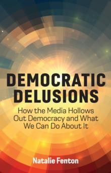 Democratic Delusions : How the Media Hollows Out Democracy and What We Can Do About It