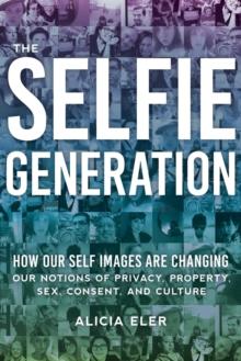 The Selfie Generation : How Our Self-Images Are Changing Our Notions of Privacy, Sex, Consent, and Culture