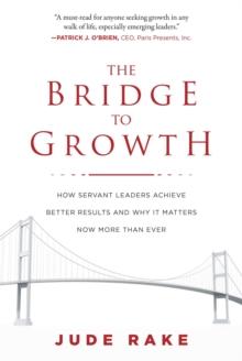 The Bridge to Growth : How Servant Leaders Achieve Better Results and Why It Matters Now More Than Ever