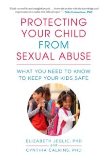 Protecting Your Child from Sexual Abuse : What You Need to Know to Keep Your Kids Safe