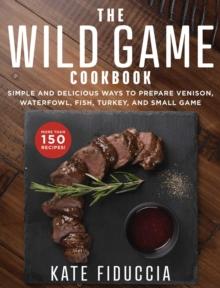 The Wild Game Cookbook : Simple and Delicious Ways to Prepare Venison, Waterfowl, Fish, Turkey, and Small Game