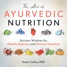 The Art of Ayurvedic Nutrition : Ancient Wisdom for Health, Balance, and Dietary Freedom