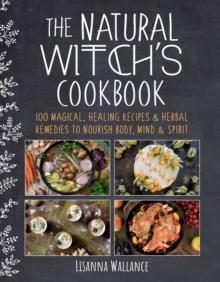 The Natural Witch's Cookbook : 100 Magical, Healing Recipes & Herbal Remedies to Nourish Body, Mind & Spirit