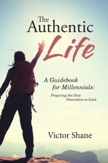 The Authentic Life : A Guidebook for Millennials:   Preparing the Next Generation to Lead