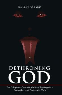 Dethroning God : The Collapse of Orthodox Christian Theology in a Postmodern and Postsecular World