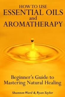 How to Use Essential Oil and Aromatherapy: Beginners Guide to Mastering Natural Healing