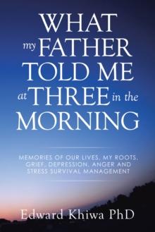 What My Father Told Me at Three in the Morning : Memories of Our Lives, My Roots, Grief, Depression, Anger and Stress Survival Management