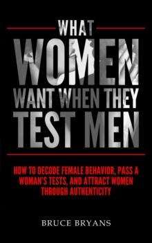 What Women Want When They Test Men : How To Decode Female Behavior, Pass A Woman's Tests, And Attract Women Through Authenticity