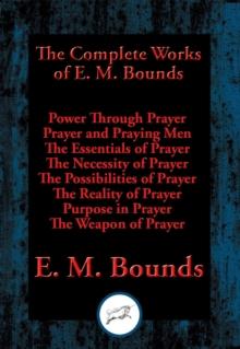 Complete Works of E. M. Bounds : Power Through Prayer, Prayer and Praying Men, The Essentials of Prayer, The Necessity of Prayer, The Possibilities of Prayer, The Reality of Prayer, Purpose in Prayer,