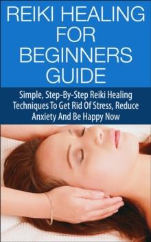 Reiki Healing for Beginners Guide - Simple Step-by-Step Reiki Healing Techniques to Get Rid of Stress, Reduce Anxiety and Be Happy Now