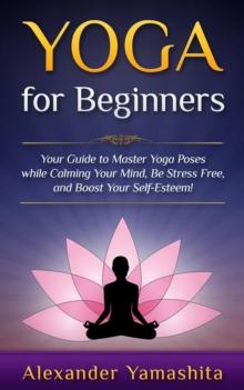 Yoga: for Beginners: Your Guide to Master Yoga Poses While Calming your Mind, Be Stress Free, and Boost your Self-esteem!