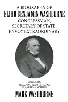 A Biography of Elihu Benjamin Washburne Congressman, Secretary of State, Envoy Extraordinary : Volume Six: Remaining Years in France as American Minister