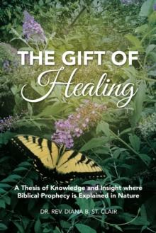 The Gift of Healing : A Thesis of Knowledge and Insight Where Biblical Prophecy Is Explained in Nature