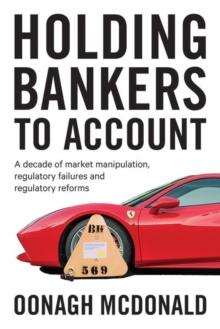 Holding Bankers to Account : A Decade of Market Manipulation, Regulatory Failures and Regulatory Reforms