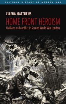 Home Front Heroism : Civilians and Conflict in Second World War London