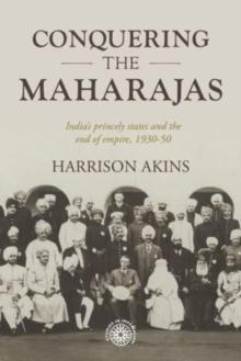 Conquering the Maharajas : IndiaS Princely States and the End of Empire, 193050