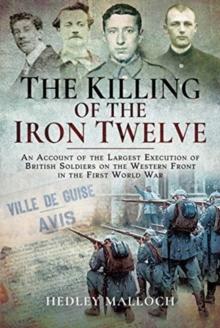 The Killing of the Iron Twelve : An Account of the Largest Execution of British Soldiers on the Western Front in the First World War