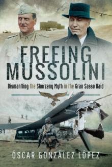 Freeing Mussolini : Dismantling the Skorzeny Myth in the Gran Sasso Raid