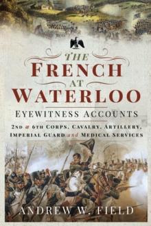 The French at Waterloo-Eyewitness Accounts : 2nd and 6th Corps, Cavalry, Artillery, Foot Guard and Medical Services