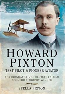 Howard Pixton: Test Pilot & Pioneer Aviator : The Biography of the first British Schneider Trophy Winner