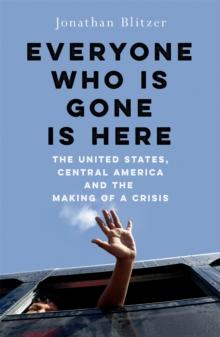 Everyone Who Is Gone Is Here : The United States, Central America, and the Making of a Crisis