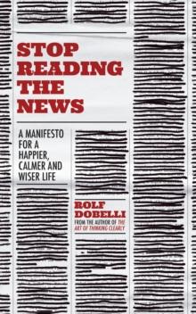 Stop Reading the News : A Manifesto for a Happier, Calmer and Wiser life