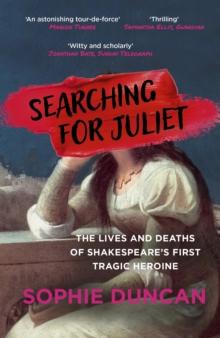 Searching for Juliet : The Lives and Deaths of Shakespeare's First Tragic Heroine