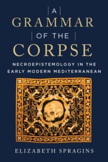 A Grammar of the Corpse : Necroepistemology in the Early Modern Mediterranean